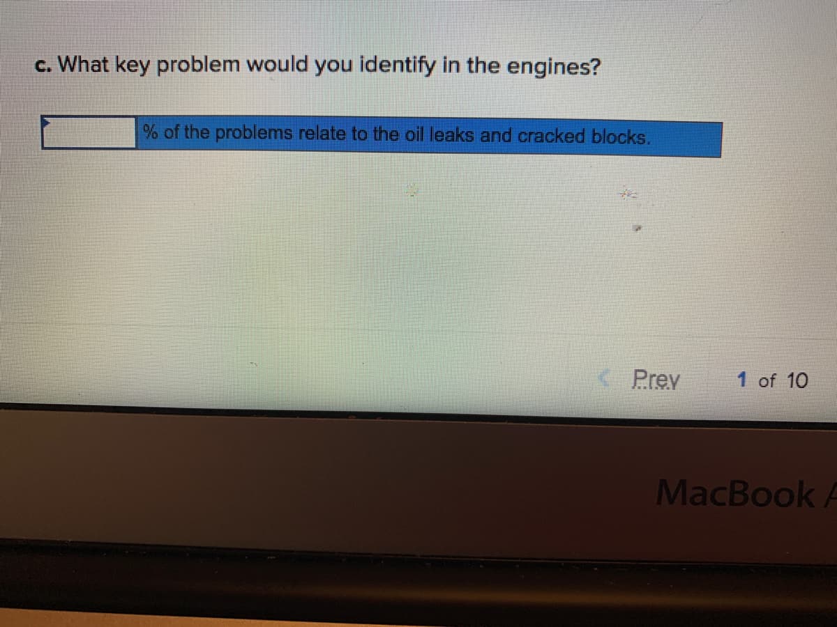 c. What key problem would you identify in the engines?
% of the problems relate to the oil leaks and cracked blocks.
Prev
1 of 10
MacBook A

