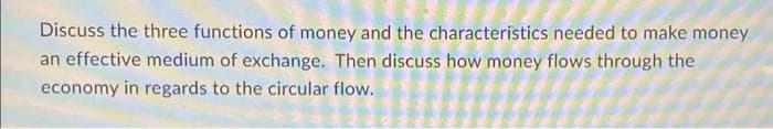 Discuss the three functions of money and the characteristics needed to make money
an effective medium of exchange. Then discuss how money flows through the
economy in regards to the circular flow.
