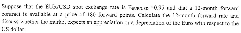 Suppose that the EUR/USD spot exchange rate is EEUR/USD =0.95 and that a 12-month forward
contract is available at a price of 180 forward points. Calculate the 12-month forward rate and
discuss whether the market expects an appreciation or a depreciation of the Euro with respect to the
US dollar.
