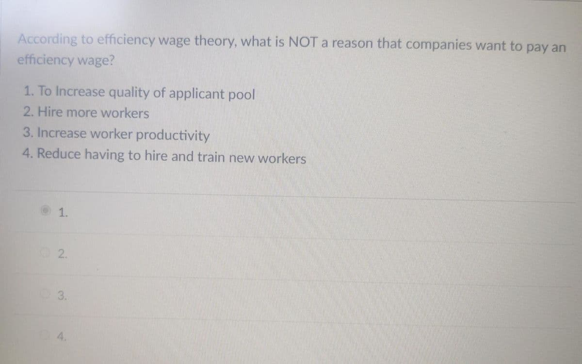 According to efficiency wage theory, what is NOT a reason that companies want to pay an
efficiency wage?
1. To Increase quality of applicant pool
2. Hire more workers
3. Increase worker productivity
4. Reduce having to hire and train new workers
1.
2.
3.
