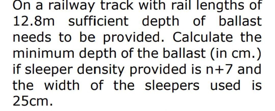 On a railway track with rail lengths of
12.8m sufficient depth of ballast
needs to be provided. Calculate the
minimum depth of the ballast (in cm.)
if sleeper density provided is n+7 and
the width of the sleepers used is
25cm.
