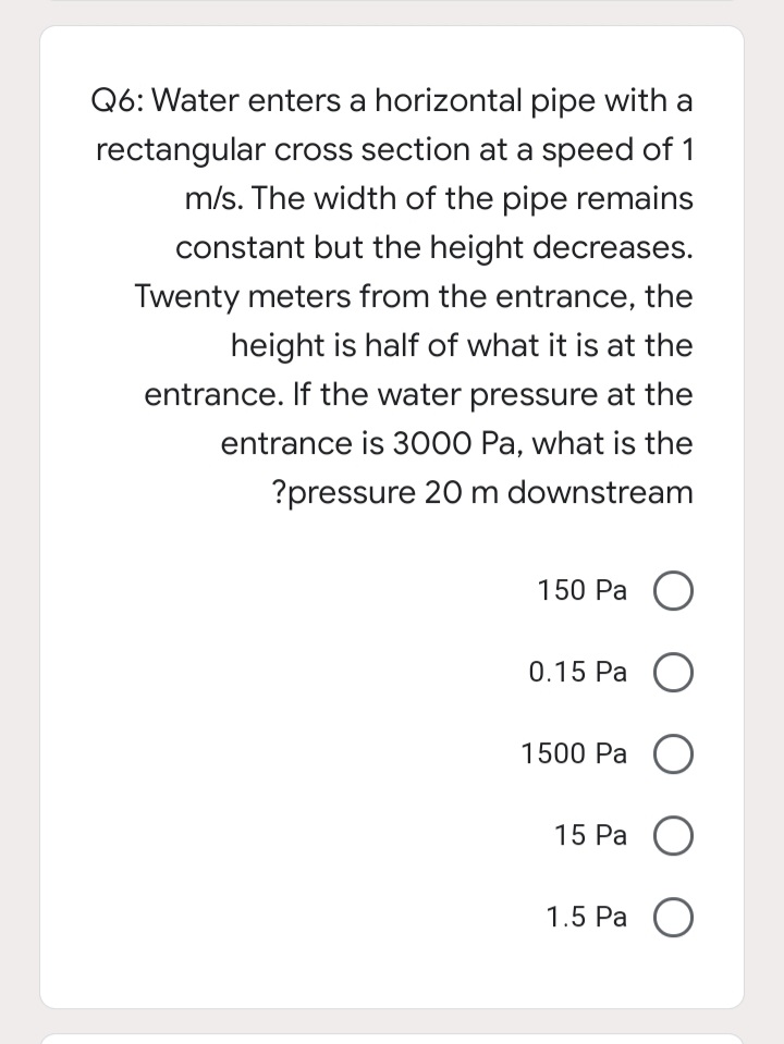 Q6: Water enters a horizontal pipe with a
rectangular cross section at a speed of 1
m/s. The width of the pipe remains
constant but the height decreases.
Twenty meters from the entrance, the
height is half of what it is at the
entrance. If the water pressure at the
entrance is 3000 Pa, what is the
?pressure 20 m downstream
150 Ра О
0.15 Pa
1500 Ра О
15 Ра )
1.5 Ра О
