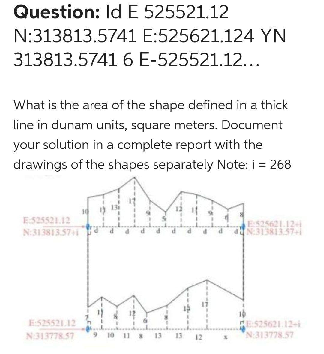 Question: IdE 525521.12
N:313813.5741 E:525621.124 YN
313813.5741 6 E-525521.12...
What is the area of the shape defined in a thick
line in dunam units, square meters. Document
your solution in a complete report with the
drawings of the shapes separately Note: i = 268
10
E525521.12
N:313813.57+i
E:525621.12+i
N:313813.57+i
16
E525621.12+i
N:313778.57
E:525521.12
N:313778.57
6.
10 11 8
13
13
12
