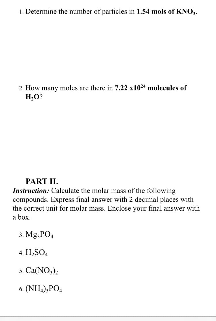 1. Determine the number of particles in 1.54 mols of KNO3.
2. How many moles are there in 7.22 x1024 molecules of
H,O?
PART II.
Instruction: Calculate the molar mass of the following
compounds. Express final answer with 2 decimal places with
the correct unit for molar mass. Enclose your final answer with
a box.
3. Mg;PO4
4. H2SO4
5. Са(NO3)
6. (NH4);PO4
