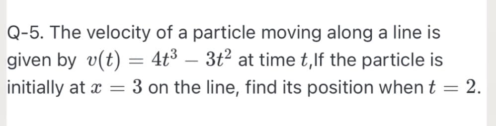 Q-5. The velocity of a particle moving along a line is
given by v(t) = 4t³ – 3t2 at time t,lf the particle is
initially at x = 3 on the line, find its position when t = 2.
