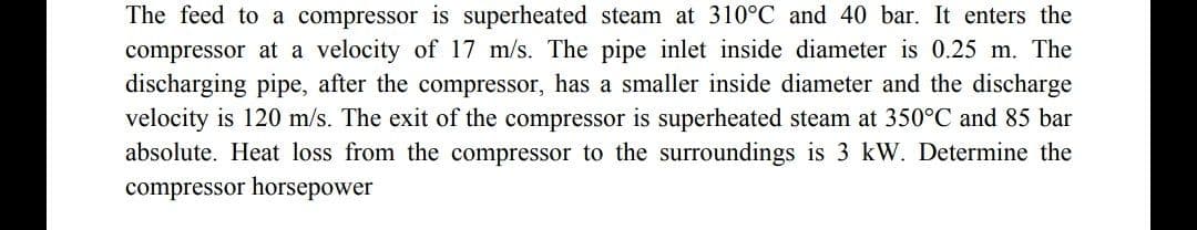 The feed to a compressor is superheated steam at 310°C and 40 bar. It enters the
compressor at a velocity of 17 m/s. The pipe inlet inside diameter is 0.25 m. The
discharging pipe, after the compressor, has a smaller inside diameter and the discharge
velocity is 120 m/s. The exit of the compressor is superheated steam at 350°C and 85 bar
absolute. Heat loss from the compressor to the surroundings is 3 kW. Determine the
compressor horsepower
