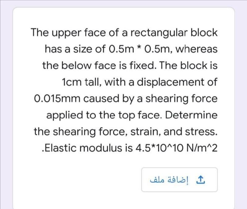 The upper face of a rectangular block
has a size of 0.5m * 0.5m, whereas
the below face is fixed. The block is
1cm tall, with a displacement of
0.015mm caused by a shearing force
applied to the top face. Determine
the shearing force, strain, and stress.
.Elastic modulus is 4.5*10^10 N/m^2
إضافة ملف
