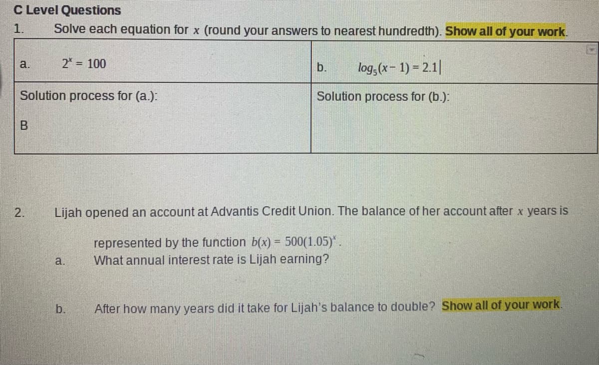 C Level Questions
1.
Solve each equation for x (round your answers to nearest hundredth). Show all of your work.
2 100
log;(x- 1) = 2.1||
a.
b.
Solution process for (a.):
Solution process for (b.).
2.
Lijah opened an account at Advantis Credit Union. The balance of her account after x years is
represented by the function b(x) = 500(1.05)*.
What annual interest rate is Lijah earning?
a.
b.
After how many years did it take for Lijah's balance to double? Show all of your work.
B.
