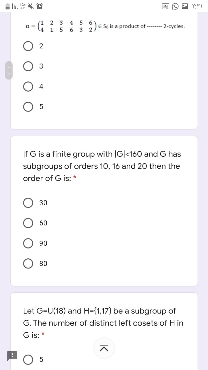 4 5
2)
1 5 6 3
2 3
a =
E S6 is a product of -------- 2-cycles.
O 2
3
If G is a finite group with |G|<160 and G has
subgroups of orders 10, 16 and 20 then the
order of G is: *
30
60
90
80
Let G=U(18) and H={1,17} be a subgroup of
G. The number of distinct left cosets of H in
G is: *
O 5
