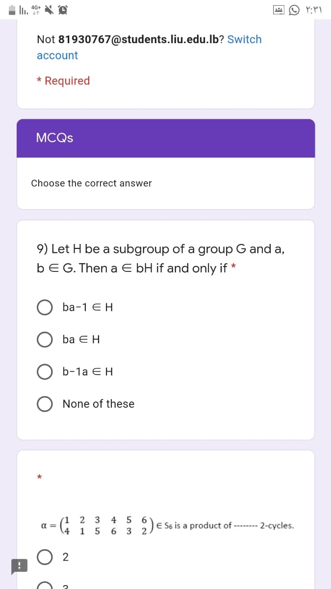 Not 81930767@students.liu.edu.lb? Switch
account
* Required
MCQS
Choose the correct answer
9) Let H be a subgroup of a group G and a,
bEG. Then a E bH if and only if *
ba-1 E H
ba E H
b-1a ЕН
None of these
(1 2 3
1 5 6 3 2
4 5
6.
E S6 is a product of -------- 2-cycles.
a =
2
