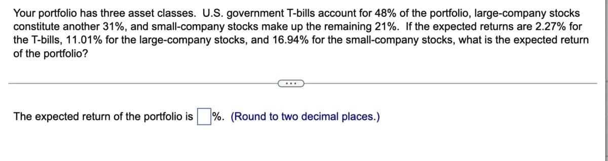 Your portfolio has three asset classes. U.S. government T-bills account for 48% of the portfolio, large-company stocks
constitute another 31%, and small-company stocks make up the remaining 21%. If the expected returns are 2.27% for
the T-bills, 11.01% for the large-company stocks, and 16.94% for the small-company stocks, what is the expected return
of the portfolio?
The expected return of the portfolio is %. (Round to two decimal places.)