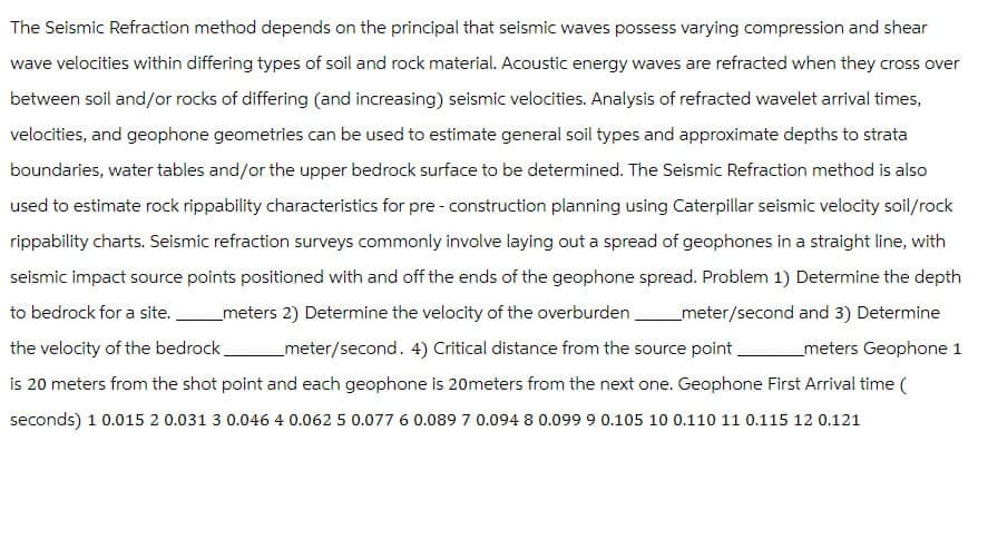 The Seismic Refraction method depends on the principal that seismic waves possess varying compression and shear
wave velocities within differing types of soil and rock material. Acoustic energy waves are refracted when they cross over
between soil and/or rocks of differing (and increasing) seismic velocities. Analysis of refracted wavelet arrival times,
velocities, and geophone geometries can be used to estimate general soil types and approximate depths to strata
boundaries, water tables and/or the upper bedrock surface to be determined. The Seismic Refraction method is also
used to estimate rock rippability characteristics for pre-construction planning using Caterpillar seismic velocity soil/rock
rippability charts. Seismic refraction surveys commonly involve laying out a spread of geophones in a straight line, with
seismic impact source points positioned with and off the ends of the geophone spread. Problem 1) Determine the depth
to bedrock for a site. _meters 2) Determine the velocity of the overburden meter/second and 3) Determine
the velocity of the bedrock_ _ meter/second. 4) Critical distance from the source point _meters Geophone 1
is 20 meters from the shot point and each geophone is 20meters from the next one. Geophone First Arrival time (
seconds) 10.015 2 0.031 3 0.046 4 0.062 5 0.077 6 0.089 7 0.094 8 0.099 9 0.105 10 0.110 11 0.115 12 0.121