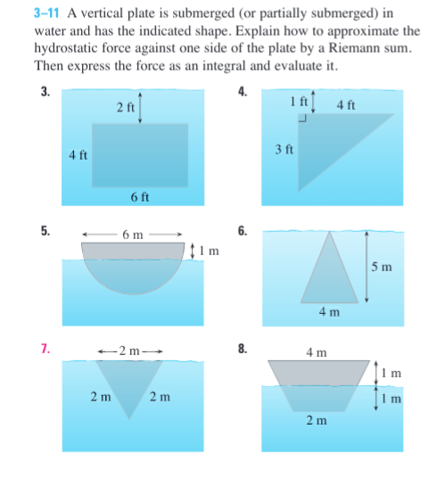 3-11 A vertical plate is submerged (or partially submerged) in
water and has the indicated shape. Explain how to approximate the
hydrostatic force against one side of the plate by a Riemann sum.
Then express the force as an integral and evaluate it.
3.
1 ft|
4 ft
2 ft
3 ft
4 ft
6 ft
5.
6 m
6.
5 m
4 m
7.
-2 m
8.
4 m
1 m
2 m
2 m
1 m
2 m
