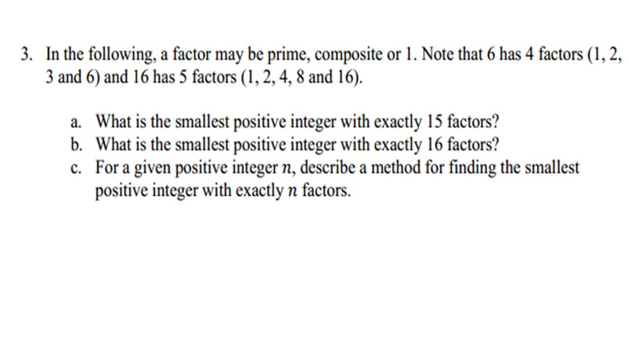 3. In the following, a factor may be prime, composite or 1. Note that 6 has 4 factors (1, 2,
3 and 6) and 16 has 5 factors (1, 2, 4, 8 and 16).
a. What is the smallest positive integer with exactly 15 factors?
b. What is the smallest positive integer with exactly 16 factors?
c. For a given positive integer n, describe a method for finding the smallest
positive integer with exactly n factors.
