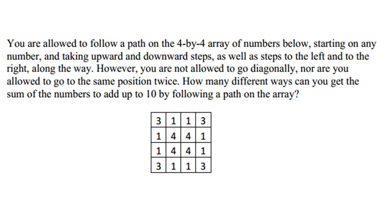 You are allowed to follow a path on the 4-by-4 array of numbers below, starting on any
number, and taking upward and downward steps, as well as steps to the left and to the
right, along the way. However, you are not allowed to go diagonally, nor are you
allowed to go to the same position twice. How many different ways can you get the
sum of the numbers to add up to 10 by following a path on the array?
| 3 1 1|3
1 4 4 1
1 441
3 11|3
