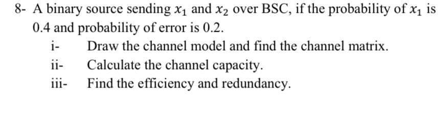 8- A binary source sending x1 and x2 over BSC, if the probability of x1 is
0.4 and probability of error is 0.2.
i-
Draw the channel model and find the channel matrix.
Calculate the channel capacity.
Find the efficiency and redundancy.
ii-
iii-
