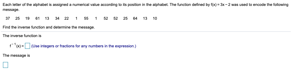 Each letter of the alphabet is assigned a numerical value according to its position in the alphabet. The function defined by f(x) = 3x - 2 was used to encode the following
message.
37 25 19
61
13
34 22 1
55
52
52
25
64
13
Find the inverse function and determine the message.
The inverse function is
f(x) = (Use integers or fractions for any numbers in the expression.)
The message is
