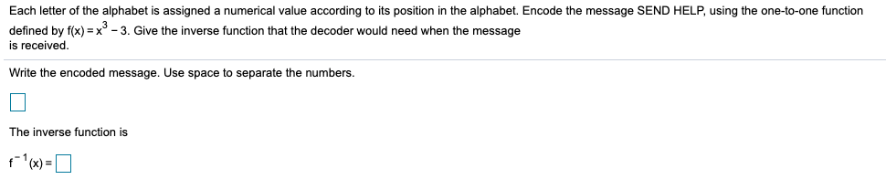 Each letter of the alphabet is assigned a numerical value according to its position in the alphabet. Encode the message SEND HELP, using the one-to-one function
defined by f(x) = x° - 3. Give the inverse function that the decoder would need when the message
is received.
Write the encoded message. Use space to separate the numbers.
The inverse function is
r (x) = O
