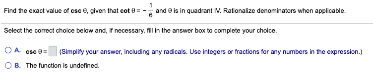 Find the exact value of csc 0, given that cot 0= -
and 0 is in quadrant IV. Rationalize denominators when applicable.
Select the correct choice below and, if necessary, fill in the answer box to complete your choice.
O A.
csc 0 =
(Simplify your answer, including any radicals. Use integers or fractions for any numbers in the expression.)
B. The function is undefined.
