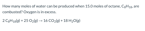 How many moles of water can be produced when 15.0 moles of octane, C3H18, are
combusted? Oxygen is in excess.
2 C3H18(8) + 25 O2(g) → 16 CO2(g) + 18 H2O(g)
