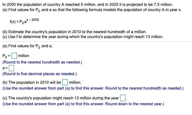 In 2000 the population of country A reached 5 million, and in 2025 it is projected to be 7.5 million.
(a) Find values for Po and a so that the following formula models the population of country A in year x.
х- 2000
f(x) = Poa
(b) Estimate the country's population in 2010 to the nearest hundredth of a million.
(c) Use f to determine the year during which the country's population might reach 13 million.
(a) Find values for P, and a.
Po =million
(Round to the nearest hundredth as needed.)
(Round to five decimal places as needed.)
(b) The population in 2010 will be million.
(Use the rounded answer from part (a) to find this answer. Round to the nearest hundredth as needed.)
(c) The country's population might reach 13 million during the year
(Use the rounded answer from part (a) to find this answer. Round down to the nearest year.)
