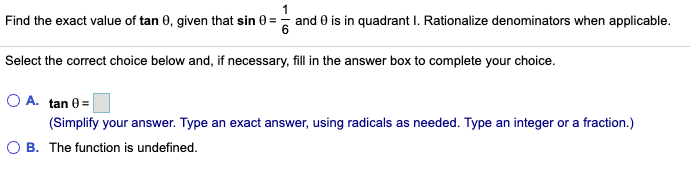 Find the exact value of tan 0, given that sin 0 =
and 0 is in quadrant I. Rationalize denominators when applicable.
Select the correct choice below and, if necessary, fill in the answer box to complete your choice.
A. tan 0=
(Simplify your answer. Type an exact answer, using radicals as needed. Type an integer or a fraction.)
B. The function is undefined.
