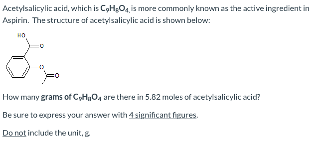 Acetylsalicylic acid, which is C9H8O4, is more commonly known as the active ingredient in
Aspirin. The structure of acetylsalicylic acid is shown below:
но
How many grams of C9H&O4 are there in 5.82 moles of acetylsalicylic acid?
Be sure to express your answer with 4 significant figures.
Do not include the unit, g.
