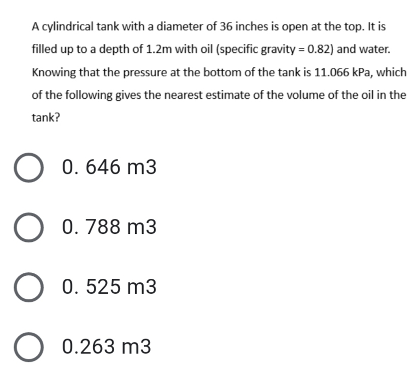 A cylindrical tank with a diameter of 36 inches is open at the top. It is
filled up to a depth of 1.2m with oil (specific gravity = 0.82) and water.
Knowing that the pressure at the bottom of the tank is 11.066 kPa, which
of the following gives the nearest estimate of the volume of the oil in the
tank?
0. 646 m3
0. 788 m3
0. 525 m3
0.263 m3
