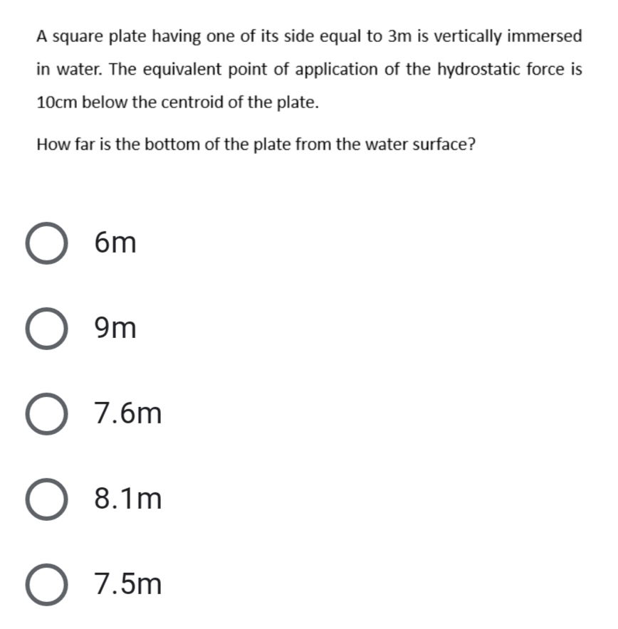 A square plate having one of its side equal to 3m is vertically immersed
in water. The equivalent point of application of the hydrostatic force is
10cm below the centroid of the plate.
How far is the bottom of the plate from the water surface?
6m
9m
7.6m
8.1m
7.5m
ООО О о
