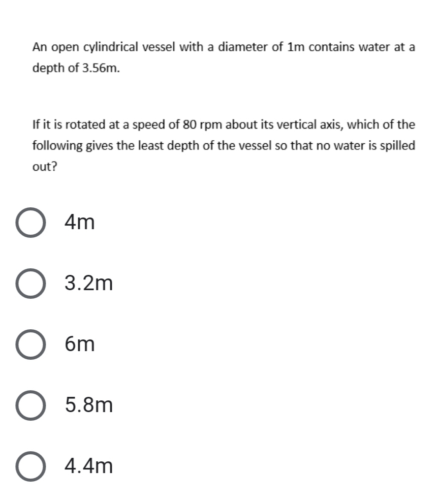 An open cylindrical vessel with a diameter of 1m contains water at a
depth of 3.56m.
If it is rotated at a speed of 80 rpm about its vertical axis, which of the
following gives the least depth of the vessel so that no water is spilled
out?
4m
3.2m
6m
5.8m
O 4.4m
