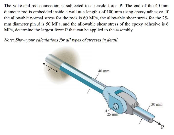 The yoke-and-rod connection is subjected to a tensile force P. The end of the 40-mm
diameter rod is embedded inside a wall at a length I of 100 mm using epoxy adhesive. If
the allowable normal stress for the rods is 60 MPa, the allowable shear stress for the 25-
mm diameter pin A is 50 MPa, and the allowable shear stress of the epoxy adhesive is 6
MPa, determine the largest force P that can be applied to the assembly.
Note: Show your calculations for all types of stresses in detail.
40 mm
30 mm
A
25 mm
P.
