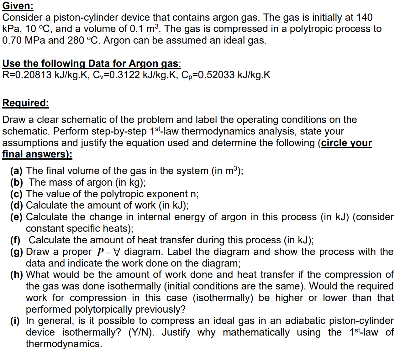 Consider a piston-cylinder device that contains argon gas. The gas is initially at 140
kPa, 10 °C, and a volume of 0.1 m³. The gas is compressed in a polytropic process to
0.70 MPa and 280 °C. Argon can be assumed an ideal gas.
Use the following Data for Argon gas:
R=0.20813 kJ/kg.K, Cv=0.3122 kJ/kg.K, Cp=0.52033 kJ/kg.K
