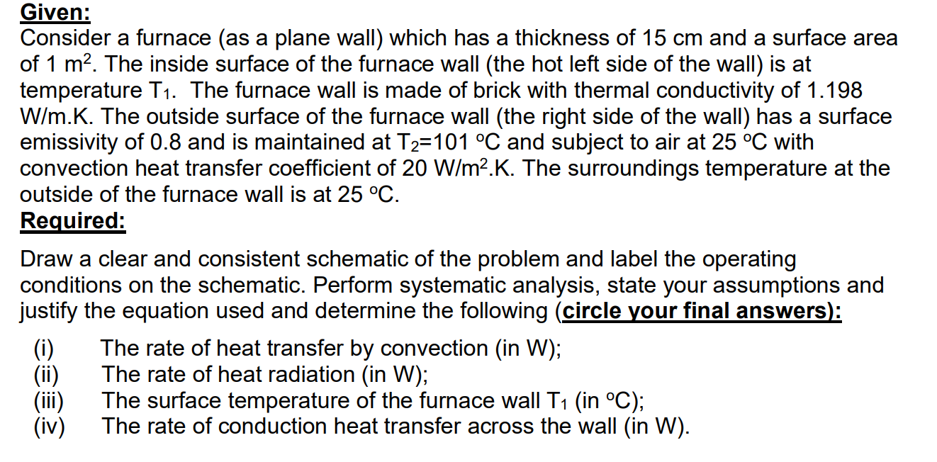 Consider a furnace (as a plane wall) which has a thickness of 15 cm and a surface area
of 1 m?. The inside surface of the furnace wall (the hot left side of the wall) is at
temperature T1. The furnace wall is made of brick with thermal conductivity of 1.198
W/m.K. The outside surface of the furnace wall (the right side of the wall) has a surface
emissivity of 0.8 and is maintained at T2=101 °C and subject to air at 25 °C with
convection heat transfer coefficient of 20 W/m?.K. The surroundings temperature at the
outside of the furnace wall is at 25 °C.
Required:
Draw a clear and consistent schematic of the problem and label the operating
conditions on the schematic. Perform systematic analysis, state your assumptions and
justify the equation used and determine the following (circle your final answers):
(i)
The rate of heat transfer by convection (in W);
(ii)
The rate of heat radiation (in W);
(iii)
The surface temperature of the furnace wall T1 (in °C);
(iv)
The rate of conduction heat transfer across the wall (in W).

