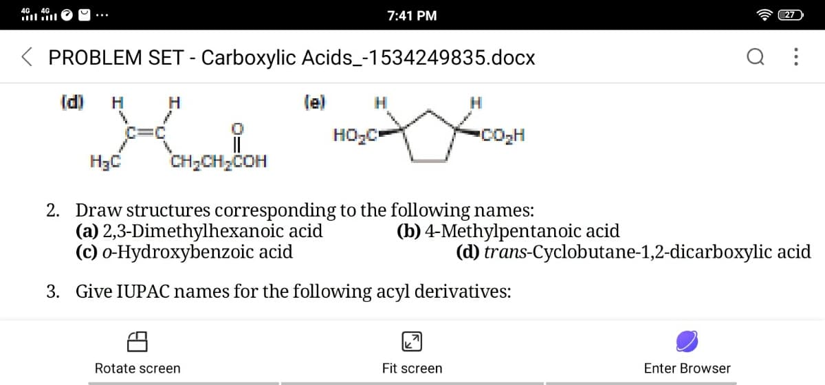 4G. 4G
ll ll
7:41 PM
27
PROBLEM SET - Carboxylic Acids_-1534249835.docx
(d)
H
H
le)
H
H
HO,C-
CO2H
H3C
CH;CH;COH
2. Draw structures corresponding to the following names:
(a) 2,3-Dimethylhexanoic acid
(c) o-Hydroxybenzoic acid
(b) 4-Methylpentanoic acid
(d) trans-Cyclobutane-1,2-dicarboxylic acid
3. Give IUPAC names for the following acyl derivatives:
Rotate screen
Fit screen
Enter Browser
