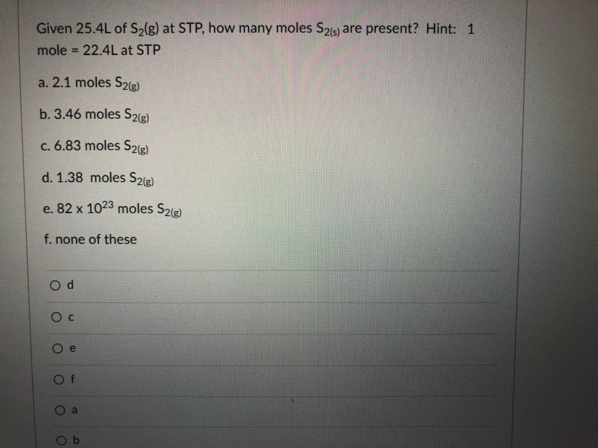 Given 25.4L of S2(g) at STP, how many moles S26) are present? Hint: 1
mole = 22.4L at STP
%3D
a. 2.1 moles S2(g)
b. 3.46 moles S2(g)
c. 6.83 moles S2(g)
d. 1.38 moles S2(g)
e. 82 x 1023 moles S2(2)
f. none of these
Of
a
Ob

