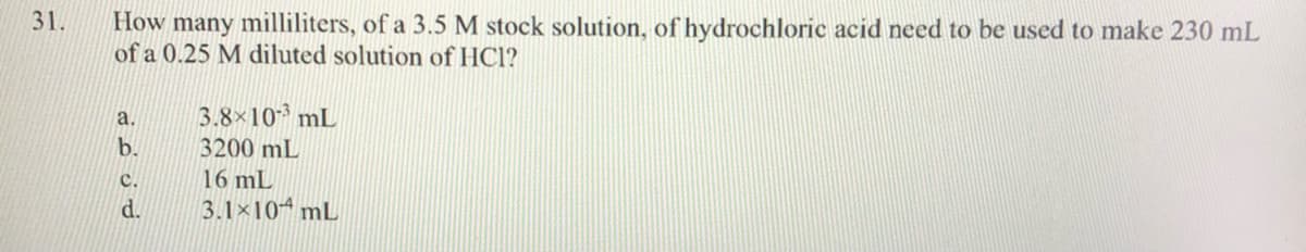 31.
How many milliliters, of a 3.5 M stock solution, of hydrochloric acid need to be used to make 230 mL
of a 0.25 M diluted solution of HC1?
3.8×10 mL
a.
b.
3200 mL
с.
16 mL
d.
3.1×10 mL
