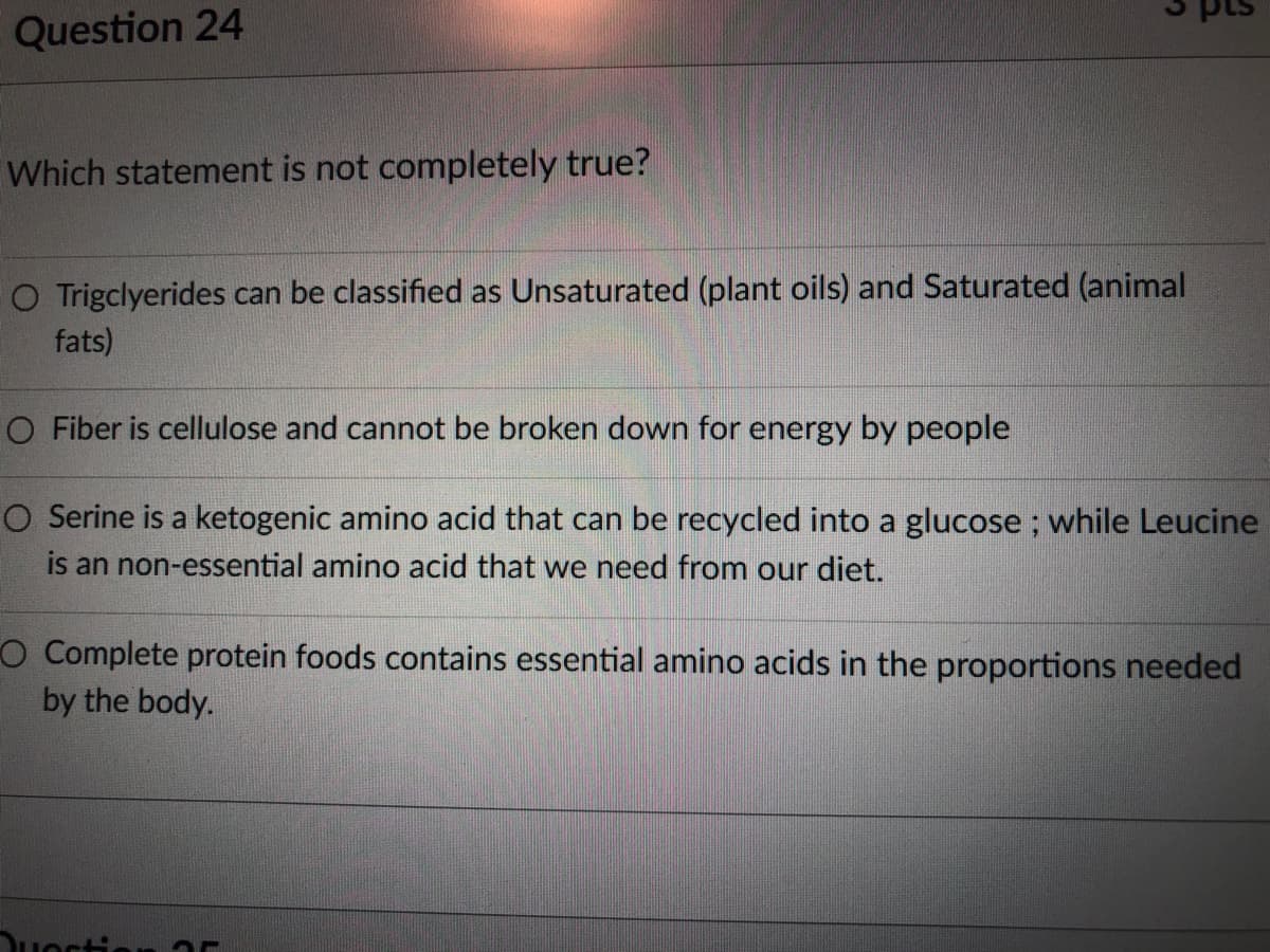 Question 24
Which statement is not completely true?
O Trigclyerides can be classified as Unsaturated (plant oils) and Saturated (animal
fats)
O Fiber is cellulose and cannot be broken down for energy by people
O Serine is a ketogenic amino acid that can be recycled into a glucose ; while Leucine
is an non-essential amino acid that we need from our diet.
O Complete protein foods contains essential amino acids in the proportions needed
by the body.
