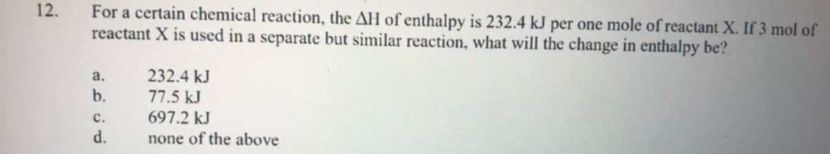 For a certain chemical reaction, the AH of enthalpy is 232.4 kJ per one mole of reactant X. If 3 mol of
reactant X is used in a separate but similar reaction, what will the change in enthalpy be?
12.
а.
232.4 kJ
b.
77.5 kJ
с.
697.2 kJ
d.
none of the above
