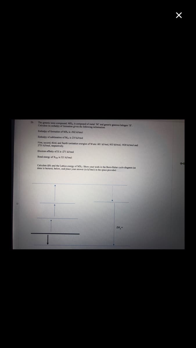 20.
The generic lonic compound, MX is composed of metal 'M' and generie gascous halogen "X.
Calculate
its enthalpy of formation given the following information.
Enthalpy of formation of MX. is -562 klimol
Enthalpy of sublimation of Ma is 235 k/mol
First, second, third, and fourth ionization energies of M are: 601 kl'mol, 953 kmol, 1920 k/mol and
2751 Jimol, respectively.
Electron affinity of X is -271 k/mol
Bond energy of Xap is 321 k/mol
Calculate AHs and the Lattice energy of MXe Show your work in the Bom-Haber cycle diagram (as
done in lecture), below, and place vour answer (in kJmol) in the space provided.
AH,
