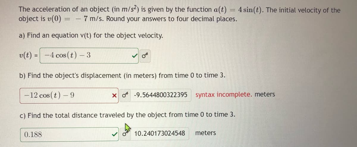 The acceleration of an object (in m/s2) is given by the function a(t) = 4 sin(t). The initial velocity of the
object is v(0) =
- 7 m/s. Round your answers to four decimal places.
a) Find an equation v(t) for the object velocity.
v(t) =
-4 cos (t) - 3
b) Find the object's displacement (in meters) from time 0 to time 3.
-12 cos (t) – 9
X o -9.5644800322395 syntax incomplete. meters
c) Find the total distance traveled by the object from time 0 to time 3.
0.188
10.240173024548
meters
