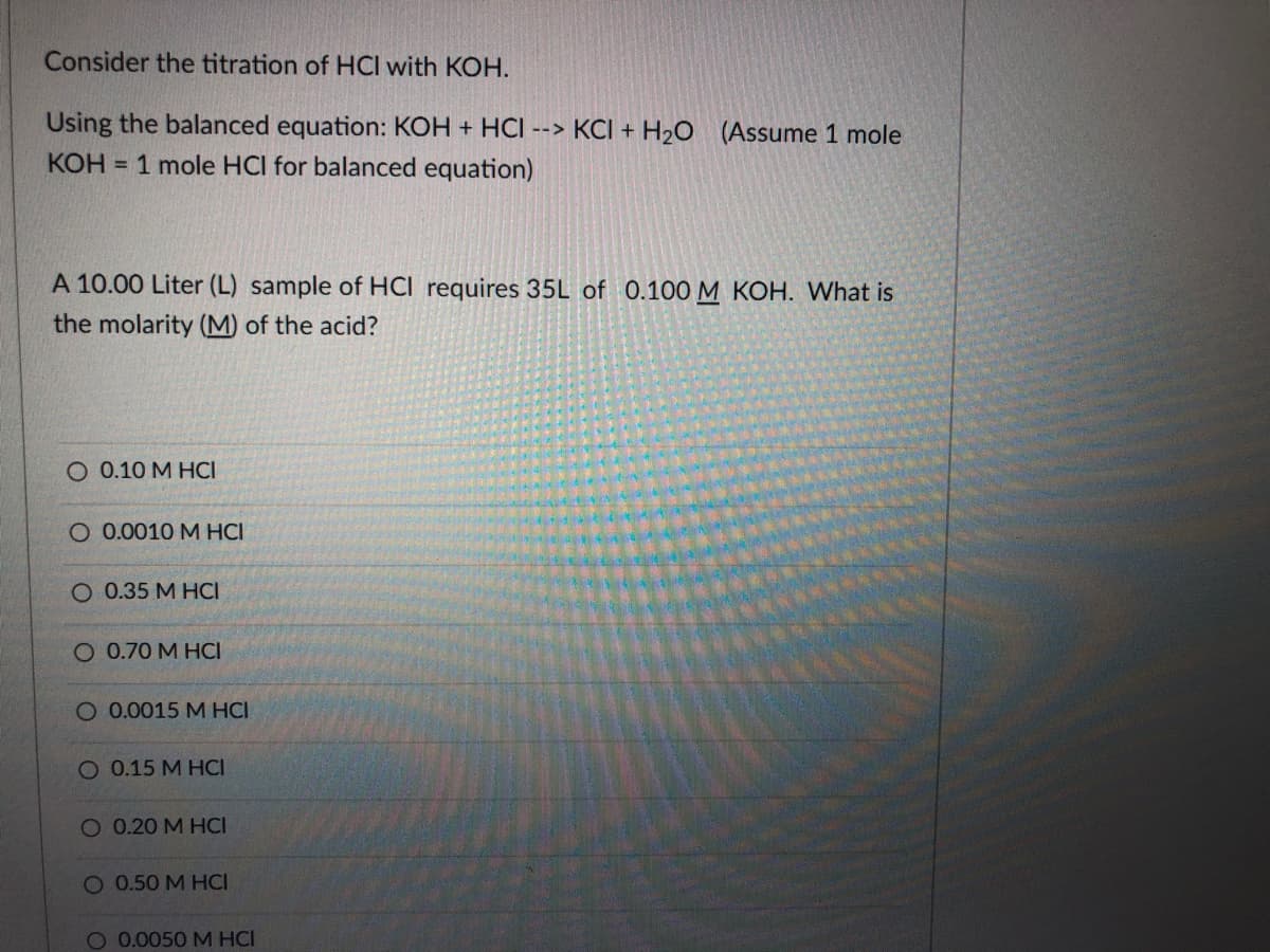 Consider the titration of HCI with KOH.
Using the balanced equation: KOH + HCI --> KCI + H2O
KOH = 1 mole HCI for balanced equation)
(Assume 1 mole
A 10.00 Liter (L) sample of HCI requires 35L of 0.100 M KOH. What is
the molarity (M) of the acid?
O 0.10 M HCI
O 0.0010 M HCI
O 0.35 M HCI
O 0.70 M HCI
O 0.0015 M HCI
O 0.15 M HCI
O 0.20 M HCI
O 0.50 M HCI
O 0.0050 M HCI

