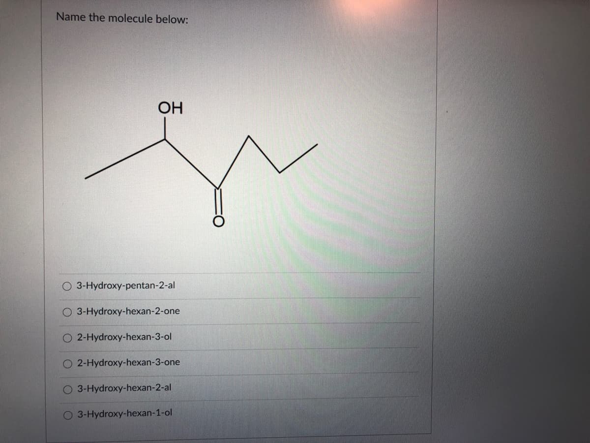 Name the molecule below:
OH
O 3-Hydroxy-pentan-2-al
O 3-Hydroxy-hexan-2-one
2-Hydroxy-hexan-3-ol
2-Hydroxy-hexan-3-one
O 3-Hydroxy-hexan-2-al
O 3-Hydroxy-hexan-1-ol

