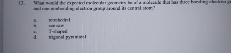 What would the expected molecular geometry be of a molecule that has three bonding electron gn
and one nonbonding electron group around its central atom?
13.
a.
tetrahedral
b.
see saw
T-shaped
trigonal pyramidal
C.
d.
