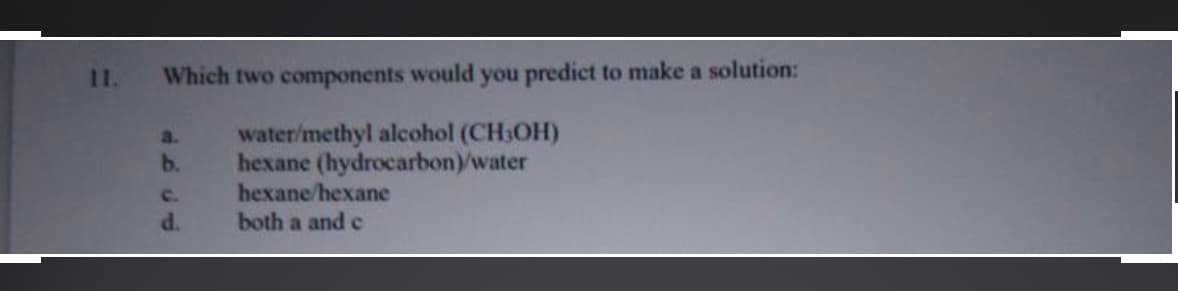11.
Which two components would you predict to make a solution:
water/methyl alcohol (CH3OH)
hexane (hydrocarbon)/water
hexane/hexane
both a and c
a.
b.
c.
d.
