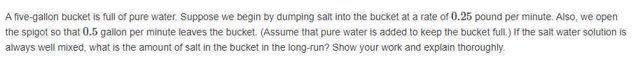 A five-gallon bucket is full of pure water. Suppose we begin by dumping salt into the bucket at a rate of 0.25 pound per minute. Also, we open
the spigot so that 0.5 gallon per minute leaves the bucket. (Assume that pure water is added to keep the bucket full.) If the salt water solution is
always well mixed, what is the amount of salt in the bucket in the long-run? Show your work and explain thoroughly.
