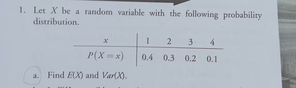 1. Let X be a random variable with the following probability
distribution.
1
3
4
P(X=x)
0.4
0.3
0.2
0.1
Find E(X) and Var(X).
a.
