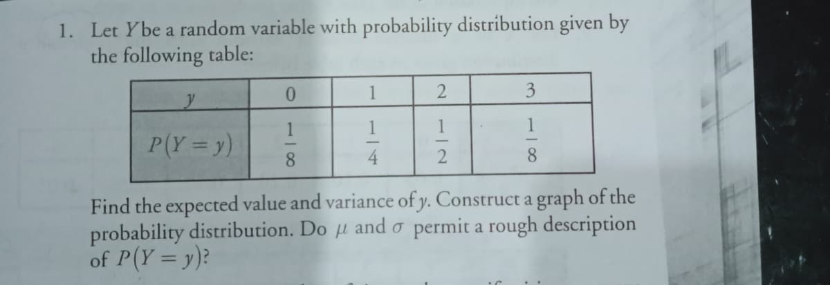 1. Let Ybe a random variable with probability distribution given by
the following table:
0.
1
3
1
1
P(Y =y)
8.
2
8
Find the expected value and variance of y. Construct a graph of the
probability distribution. Do µ and o permit a rough description
of P(Y= y)?
