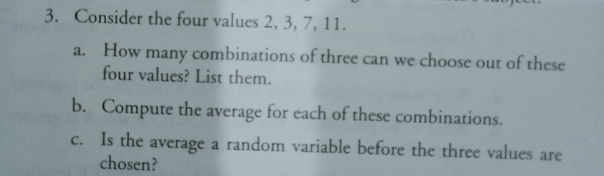 3. Consider the four values 2, 3, 7, 11.
a. How many combinations of three can we choose out of these
four values? List them.
b. Compute the average for each of these combinations.
Is the average a random variable before the three values are
chosen?
C.
