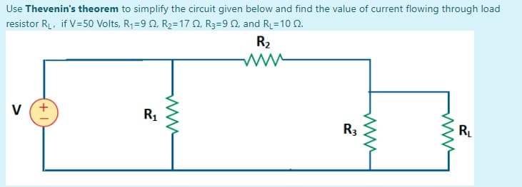 Use Thevenin's theorem to simplify the circuit given below and find the value of current flowing through load
resistor RL, if V=50 Volts, R1=9 0, R2=17 0, R3=9 0, and RL=10 0.
R2
v (+
R1
R3
R
