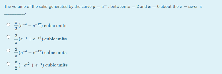 The volume of the solid generated by the curve y = e ², between a = 2 and a =
6 about the a – axis is
(e
- e 12) cubic units
2
(e-4+ e-12) cubic units
2
(e
- e 12) cubic units
-el² + e4) cubic units
